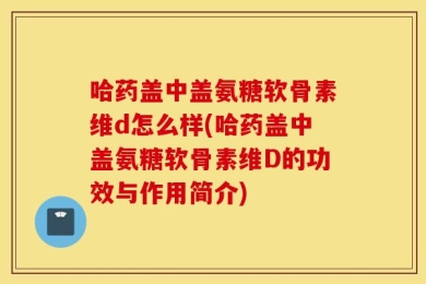 哈药盖中盖氨糖软骨素维d怎么样(哈药盖中盖氨糖软骨素维D的功效与作用简介)
