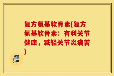 复方氨基软骨素(复方氨基软骨素：有利关节健康，减轻关节炎痛苦)