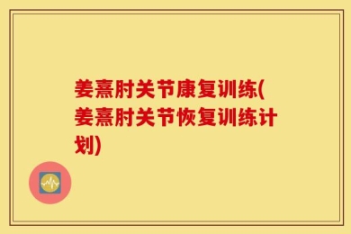 姜熹肘关节康复训练(姜熹肘关节恢复训练计划)