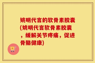 姚明代言的软骨素胶囊(姚明代言软骨素胶囊，缓解关节疼痛，促进骨骼健康)
