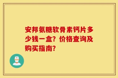 安邦氨糖软骨素钙片多少钱一盒？价格查询及购买指南？