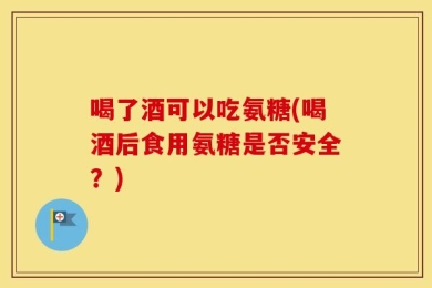 喝了酒可以吃氨糖(喝酒后食用氨糖是否安全？)