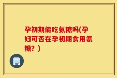 孕初期能吃氨糖吗(孕妇可否在孕初期食用氨糖？)