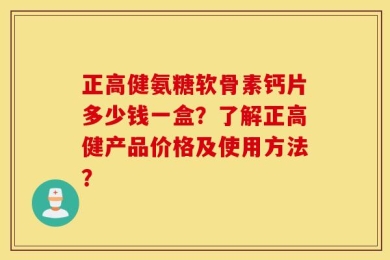正高健氨糖软骨素钙片多少钱一盒？了解正高健产品价格及使用方法？