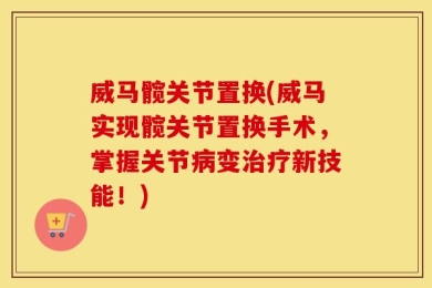 威马髋关节置换(威马实现髋关节置换手术，掌握关节病变治疗新技能！)