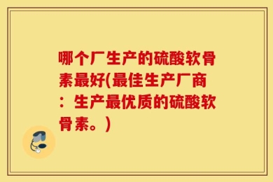 哪个厂生产的硫酸软骨素最好(最佳生产厂商：生产最优质的硫酸软骨素。)