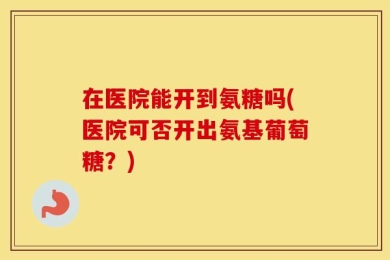 在医院能开到氨糖吗(医院可否开出氨基葡萄糖？)
