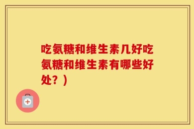 吃氨糖和维生素几好吃氨糖和维生素有哪些好处？)