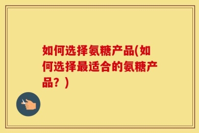 如何选择氨糖产品(如何选择最适合的氨糖产品？)