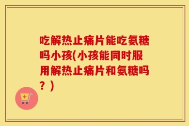 吃解热止痛片能吃氨糖吗小孩(小孩能同时服用解热止痛片和氨糖吗？)