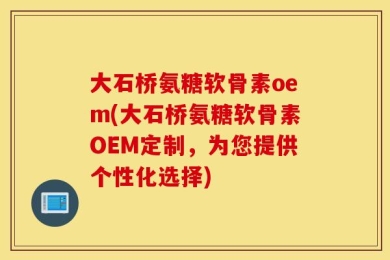大石桥氨糖软骨素oem(大石桥氨糖软骨素OEM定制，为您提供个性化选择)