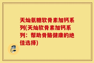 天灿氨糖软骨素加钙系列(天灿软骨素加钙系列：帮助骨骼健康的绝佳选择)