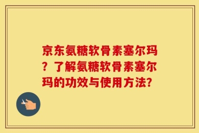 京东氨糖软骨素塞尔玛？了解氨糖软骨素塞尔玛的功效与使用方法？