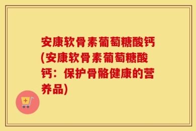 安康软骨素葡萄糖酸钙(安康软骨素葡萄糖酸钙：保护骨骼健康的营养品)