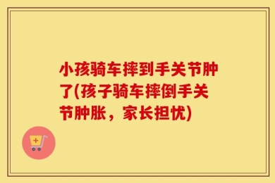 小孩骑车摔到手关节肿了(孩子骑车摔倒手关节肿胀，家长担忧)