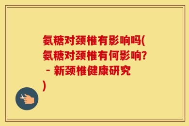 氨糖对颈椎有影响吗(氨糖对颈椎有何影响？ - 新颈椎健康研究)