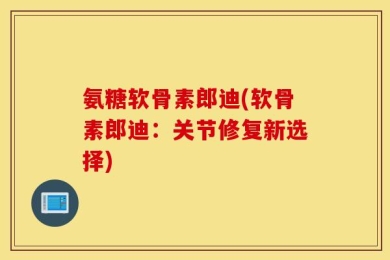 氨糖软骨素郎迪(软骨素郎迪：关节修复新选择)