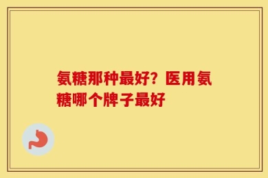 氨糖那种最好？医用氨糖哪个牌子最好