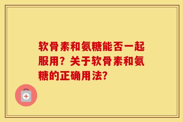软骨素和氨糖能否一起服用?关于软骨素和氨糖的正确用法? 软骨素和氨糖能否一起服用?关于软骨素和氨糖的正确用法?