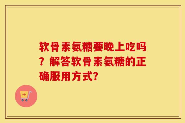 软骨素氨糖要晚上吃吗?解答软骨素氨糖的正确服用方式? 软骨素氨糖要晚上吃吗?解答软骨素氨糖的正确服用方式?