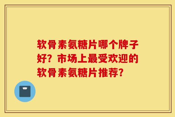 软骨素氨糖片哪个牌子好?市场上受欢迎的软骨素氨糖片推荐? 软骨素氨糖片哪个牌子好?市场上受欢迎的软骨素氨糖片推荐?