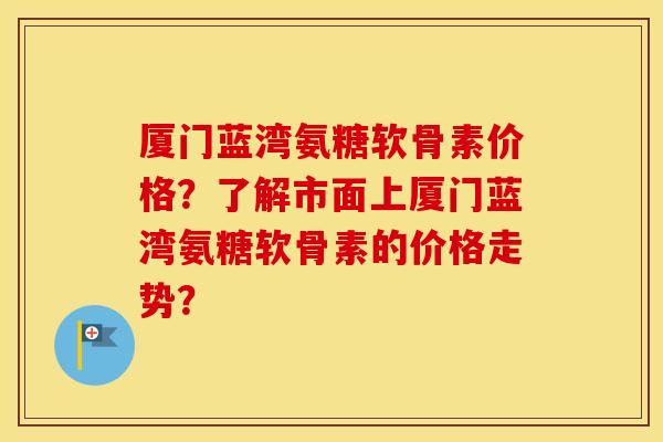 厦门蓝湾氨糖软骨素价格？了解市面上厦门蓝湾氨糖软骨素的价格走势？