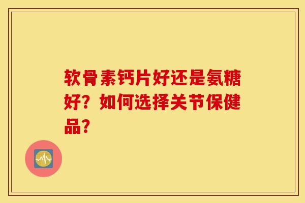 软骨素钙片好还是氨糖好?如何选择关节保健品? 软骨素钙片好还是氨糖好?如何选择关节保健品?