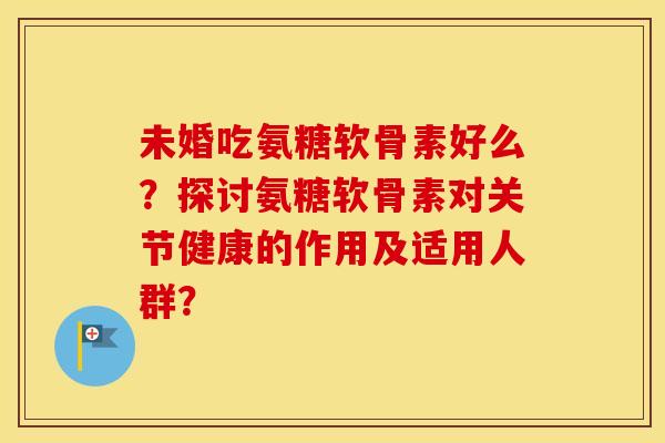 未婚吃氨糖软骨素好么？探讨氨糖软骨素对关节健康的作用及适用人群？