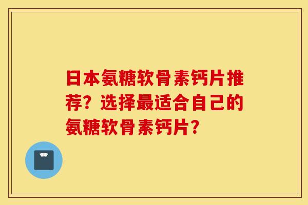 日本氨糖软骨素钙片推荐？选择适合自己的氨糖软骨素钙片？
