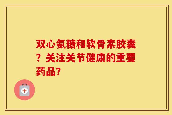 双心氨糖和软骨素胶囊？关注关节健康的重要药品？