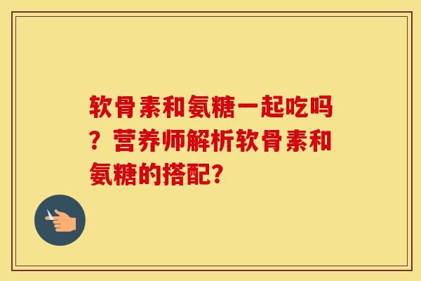 软骨素和氨糖一起吃吗?营养师解析软骨素和氨糖的搭配? 软骨素和氨糖一起吃吗?营养师解析软骨素和氨糖的搭配?