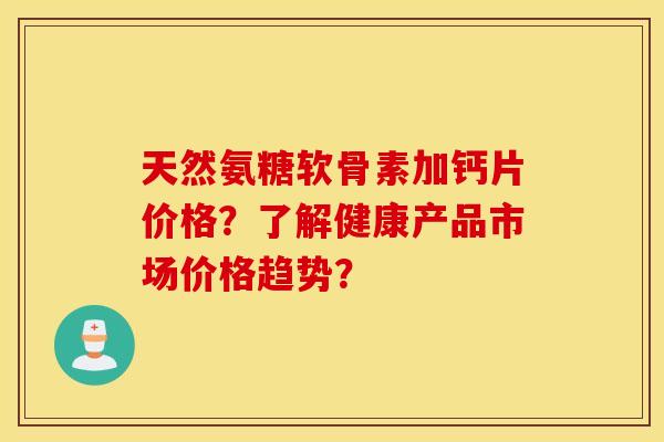 天然氨糖软骨素加钙片价格?了解健康产品市场价格趋势? 天然氨糖软骨素加钙片价格?了解健康产品市场价格趋势?