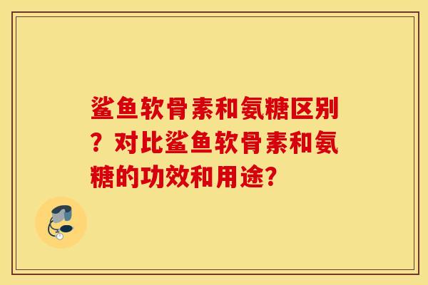 鲨鱼软骨素和氨糖区别?对比鲨鱼软骨素和氨糖的功效和用途? 鲨鱼软骨素和氨糖区别?对比鲨鱼软骨素和氨糖的功效和用途?