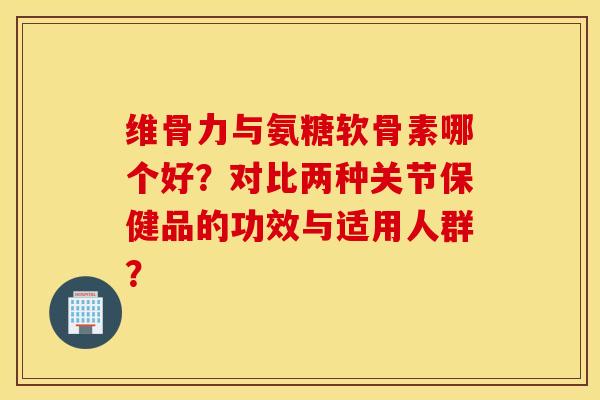 维骨力与氨糖软骨素哪个好?对比两种关节保健品的功效与适用人群? 维骨力与氨糖软骨素哪个好?对比两种关节保健品的功效与适用人群?