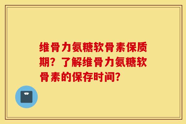 维骨力氨糖软骨素保质期？了解维骨力氨糖软骨素的保存时间？
