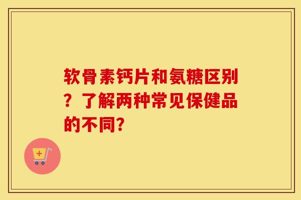 软骨素钙片和氨糖区别?了解两种常见保健品的不同? 软骨素钙片和氨糖区别?了解两种常见保健品的不同?