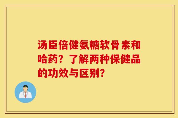 汤臣倍健氨糖软骨素和哈药?了解两种保健品的功效与区别? 汤臣倍健氨糖软骨素和哈药?了解两种保健品的功效与区别?