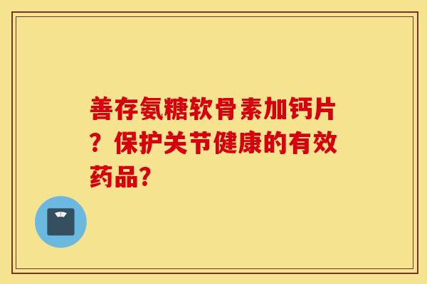 善存氨糖软骨素加钙片?保护关节健康的有效药品? 善存氨糖软骨素加钙片?保护关节健康的有效药品?