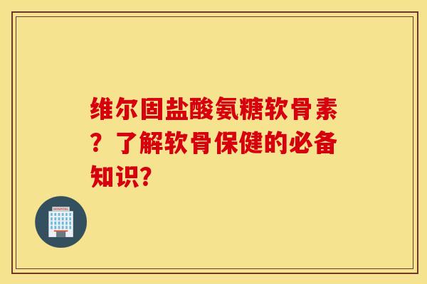 维尔固盐酸氨糖软骨素？了解软骨保健的必备知识？