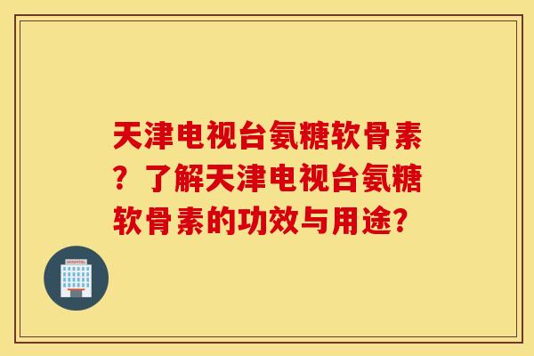 天津电视台氨糖软骨素？了解天津电视台氨糖软骨素的功效与用途？