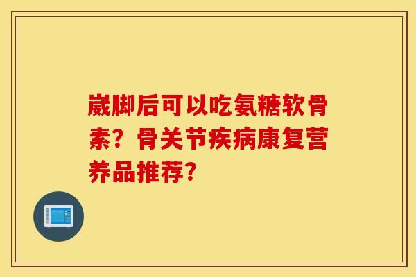 崴脚后可以吃氨糖软骨素?骨关节康复营养品推荐? 崴脚后可以吃氨糖软骨素?骨关节康复营养品推荐?