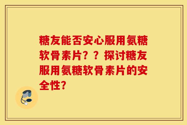 糖友能否安心服用氨糖软骨素片??探讨糖友服用氨糖软骨素片的安全性? 糖友能否安心服用氨糖软骨素片??探讨糖友服用氨糖软骨素片的安全性?