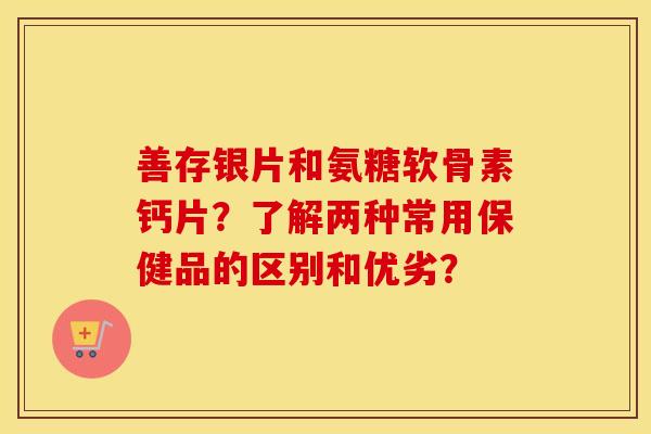 善存银片和氨糖软骨素钙片？了解两种常用保健品的区别和优劣？
