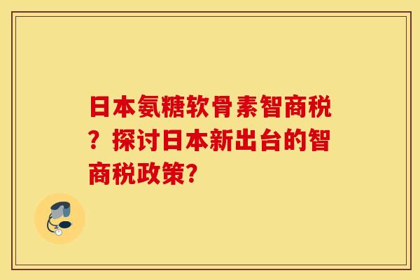 日本氨糖软骨素智商税?探讨日本新出台的智商税政策? 日本氨糖软骨素智商税?探讨日本新出台的智商税政策?