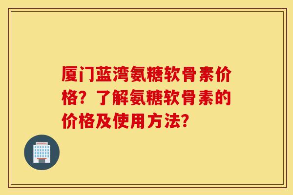 厦门蓝湾氨糖软骨素价格?了解氨糖软骨素的价格及使用方法? 厦门蓝湾氨糖软骨素价格?了解氨糖软骨素的价格及使用方法?
