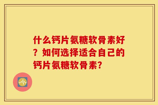 什么钙片氨糖软骨素好?如何选择适合自己的钙片氨糖软骨素? 什么钙片氨糖软骨素好?如何选择适合自己的钙片氨糖软骨素?