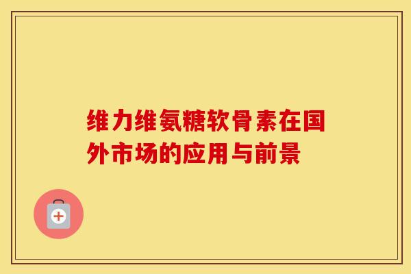 维力维氨糖软骨素在国外市场的应用与前景