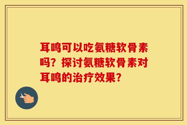 耳鸣可以吃氨糖软骨素吗?探讨氨糖软骨素对耳鸣的效果? 耳鸣可以吃氨糖软骨素吗?探讨氨糖软骨素对耳鸣的效果?