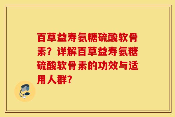 百草益寿氨糖硫酸软骨素?详解百草益寿氨糖硫酸软骨素的功效与适用人群? 百草益寿氨糖硫酸软骨素?详解百草益寿氨糖硫酸软骨素的功效与适用人群?