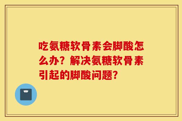 吃氨糖软骨素会脚酸怎么办?解决氨糖软骨素引起的脚酸问题? 吃氨糖软骨素会脚酸怎么办?解决氨糖软骨素引起的脚酸问题?